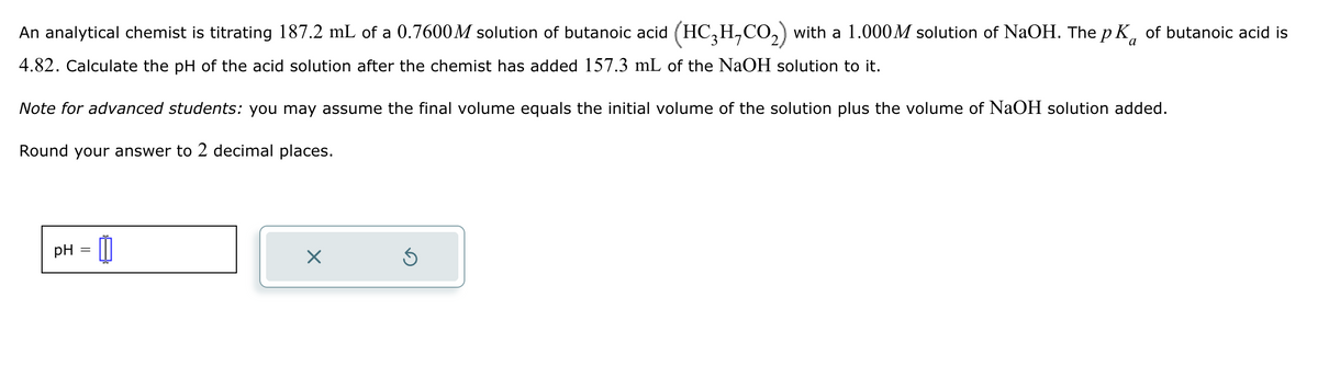 An analytical chemist is titrating 187.2 mL of a 0.7600M solution of butanoic acid (HC3H7CO2) with a 1.000M solution of NaOH. The pK of butanoic acid is
4.82. Calculate the pH of the acid solution after the chemist has added 157.3 mL of the NaOH solution to it.
Note for advanced students: you may assume the final volume equals the initial volume of the solution plus the volume of NaOH solution added.
Round your answer to 2 decimal places.
pH
☑
5