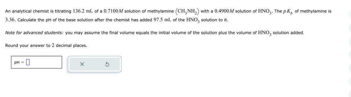 b
An analytical chemist is titrating 136.2 mL of a 0.7100M solution of methylamine (CH3NH2) with a 0.4900M solution of HNO3. The pK of methylamine is
3.36. Calculate the pH of the base solution after the chemist has added 97.5 mL of the HNO 3 solution to it.
Note for advanced students: you may assume the final volume equals the initial volume of the solution plus the volume of HNO 3 solution added.
Round your answer to 2 decimal places.
pH = ☐