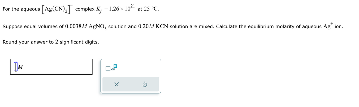 For the aqueous [Ag(CN)2] complex K₁ = 1.26 × 1021 at 25 °C.
+
Suppose equal volumes of 0.0038M AgNO3 solution and 0.20M KCN solution are mixed. Calculate the equilibrium molarity of aqueous Ag" ion.
Round your answer to 2 significant digits.
Шм
x10
×