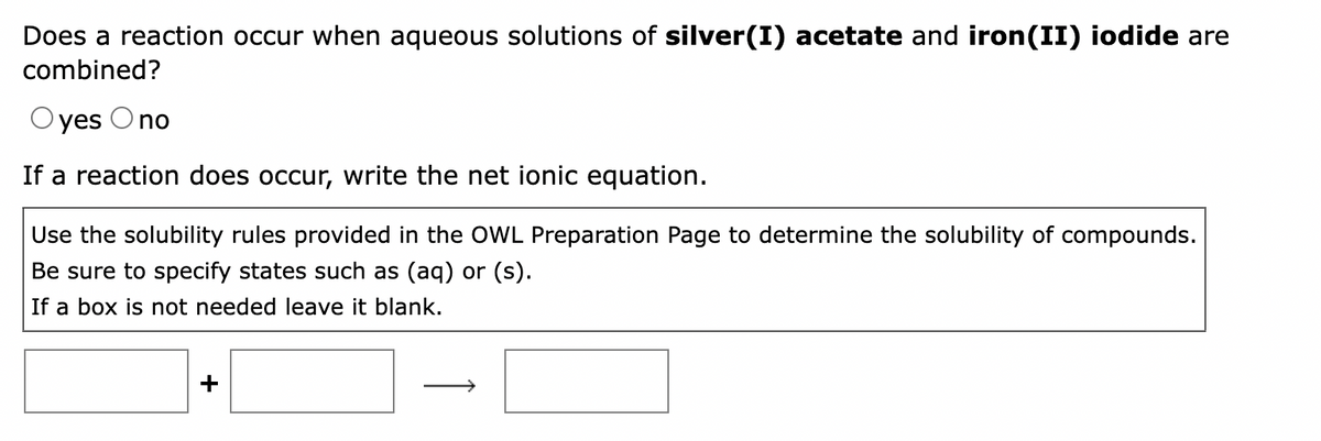 Does a reaction occur when aqueous solutions of silver(I) acetate and iron(II) iodide are
combined?
yes Ono
If a reaction does occur, write the net ionic equation.
Use the solubility rules provided in the OWL Preparation Page to determine the solubility of compounds.
Be sure to specify states such as (aq) or (s).
If a box is not needed leave it blank.
+