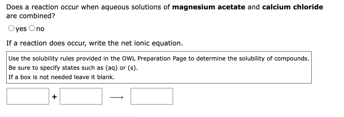 Does a reaction occur when aqueous solutions of magnesium acetate and calcium chloride
are combined?
yes O no
If a reaction does occur, write the net ionic equation.
Use the solubility rules provided in the OWL Preparation Page to determine the solubility of compounds.
Be sure to specify states such as (aq) or (s).
If a box is not needed leave it blank.