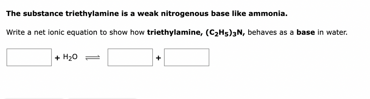 The substance triethylamine is a weak nitrogenous base like ammonia.
Write a net ionic equation to show how triethylamine, (C₂H5)3N, behaves as a base in water.
+ H₂O
+