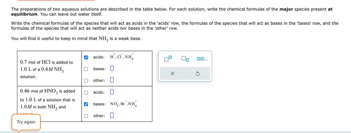 The preparations of two aqueous solutions are described in the table below. For each solution, write the chemical formulas of the major species present at
equilibrium. You can leave out water itself.
Write the chemical formulas of the species that will act as acids in the 'acids' row, the formulas of the species that will act as bases in the 'bases' row, and the
formulas of the species that will act as neither acids nor bases in the 'other' row.
You will find it useful to keep in mind that NH3 is a weak base.
acids: H',
, Cl, NH
0.7 mol of HCl is added to
1.0 L of a 0.4M NH3
solution.
bases: ☐
0.46 mol of HNO3 is added
to 1.0 L of a solution that is
1.0M in both NH3 and
Try again
other: ☐
acids:
bases: NO3, Br, NH
other:
☐
4
0,0,...
☑
⑤