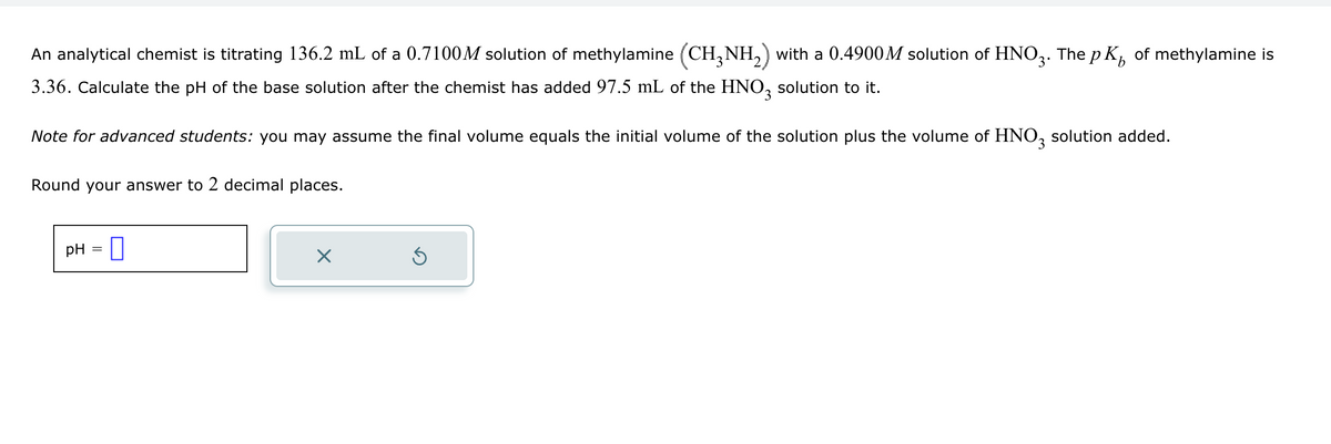 b
An analytical chemist is titrating 136.2 mL of a 0.7100M solution of methylamine (CH3NH2) with a 0.4900M solution of HNO3. The pк of methylamine is
3.36. Calculate the pH of the base solution after the chemist has added 97.5 mL of the HNO3 solution to it.
Note for advanced students: you may assume the final volume equals the initial volume of the solution plus the volume of HNO 3 solution added.
Round your answer to 2 decimal places.
pH = ☐