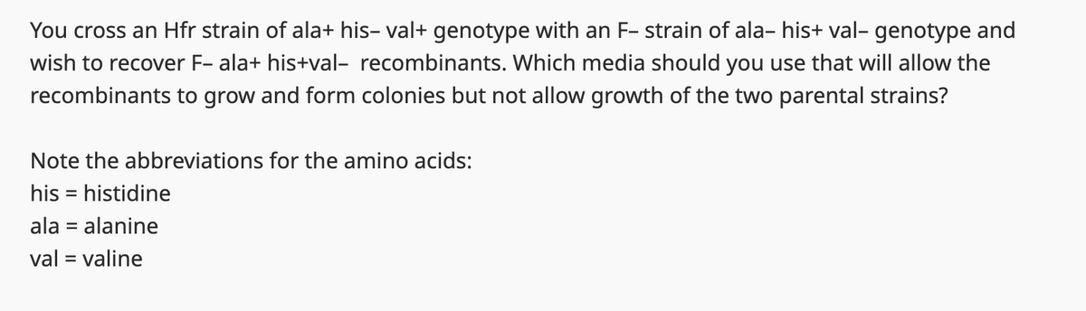 You cross an Hfr strain of ala+ his- val+ genotype with an F-strain of ala- his+ val- genotype and
wish to recover F- ala+his+val- recombinants. Which media should you use that will allow the
recombinants to grow and form colonies but not allow growth of the two parental strains?
Note the abbreviations for the amino acids:
his histidine
=
ala = alanine
val = valine