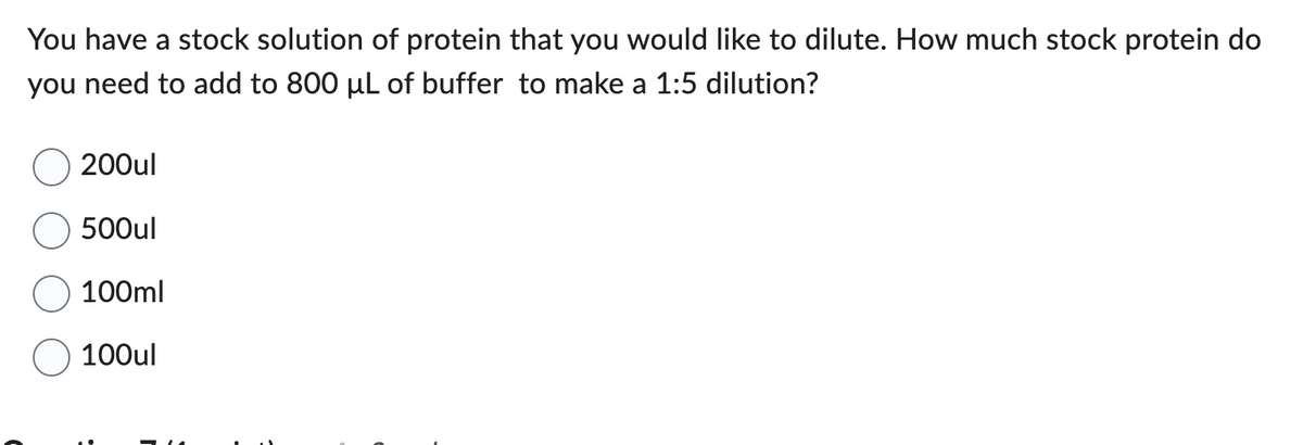 You have a stock solution of protein that you would like to dilute. How much stock protein do
you need to add to 800 µL of buffer to make a 1:5 dilution?
200ul
500ul
100ml
100ul