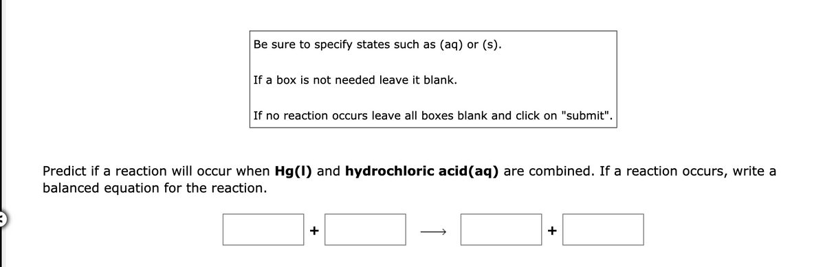 Be sure to specify states such as (aq) or (s).
If a box is not needed leave it blank.
If no reaction occurs leave all boxes blank and click on "submit".
Predict if a reaction will occur when Hg(1) and hydrochloric acid(aq) are combined. If a reaction occurs, write a
balanced equation for the reaction.