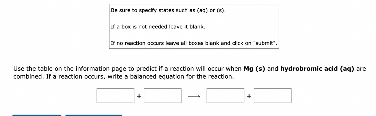 Be sure to specify states such as (aq) or (s).
If a box is not needed leave it blank.
If no reaction occurs leave all boxes blank and click on "submit".
Use the table on the information page to predict if a reaction will occur when Mg (s) and hydrobromic acid (aq) are
combined. If a reaction occurs, write a balanced equation for the reaction.
+
+