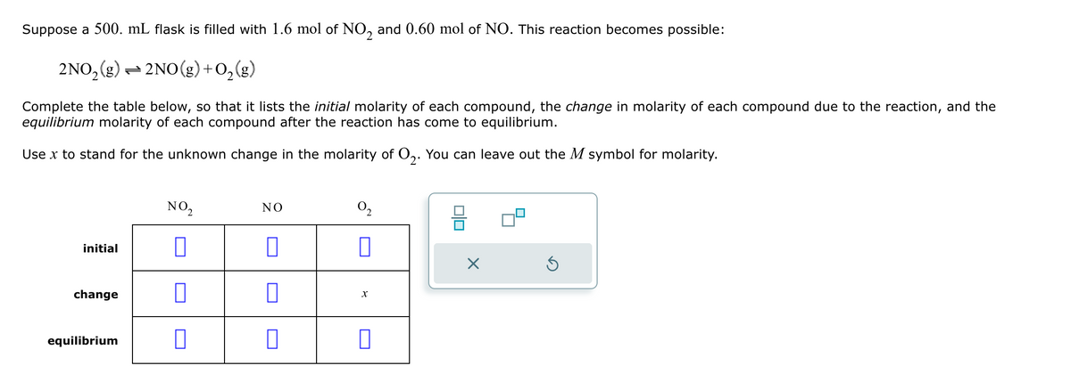 Suppose a 500. mL flask is filled with 1.6 mol of NO2 and 0.60 mol of NO. This reaction becomes possible:
2NO2(g)=2NO(g) + O2(g)
Complete the table below, so that it lists the initial molarity of each compound, the change in molarity of each compound due to the reaction, and the
equilibrium molarity of each compound after the reaction has come to equilibrium.
Use x to stand for the unknown change in the molarity of O2. You can leave out the M symbol for molarity.
NO2
NO
02
initial
change
equilibrium
☐
☐
X
☐
☑