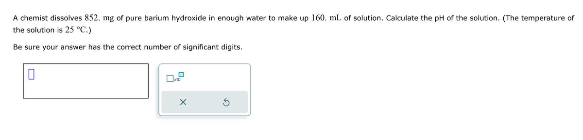 A chemist dissolves 852. mg of pure barium hydroxide in enough water to make up 160. mL of solution. Calculate the pH of the solution. (The temperature of
the solution is 25 °C.)
Be sure your answer has the correct number of significant digits.
x10