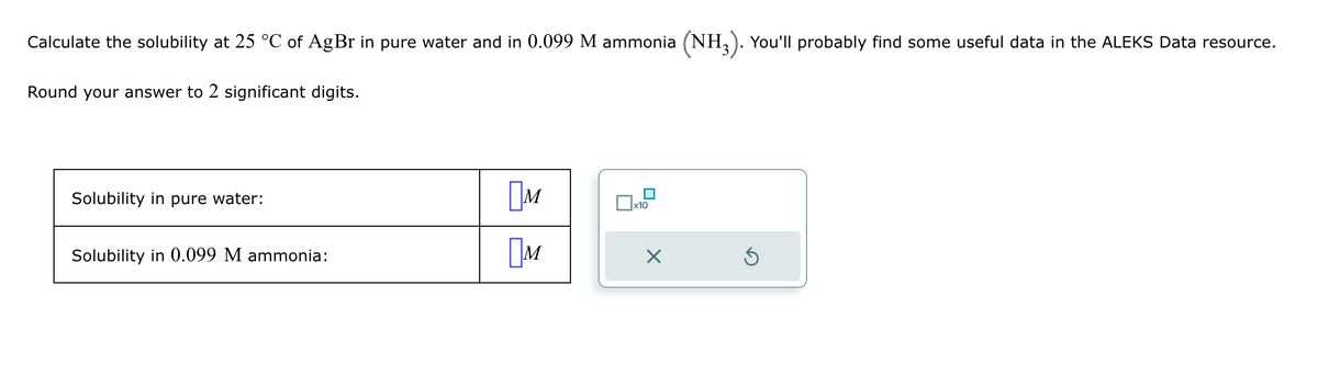 Calculate the solubility at 25 °C of AgBr in pure water and in 0.099 M ammonia (NH3). You'll probably find some useful data in the ALEKS Data resource.
Round your answer to 2 significant digits.
Solubility in pure water:
Solubility in 0.099 M ammonia:
Ом
☐ X10
M
☑