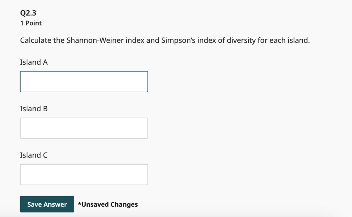 Q2.3
1 Point
Calculate the Shannon-Weiner index and Simpson's index of diversity for each island.
Island A
Island B
Island C
Save Answer *Unsaved Changes