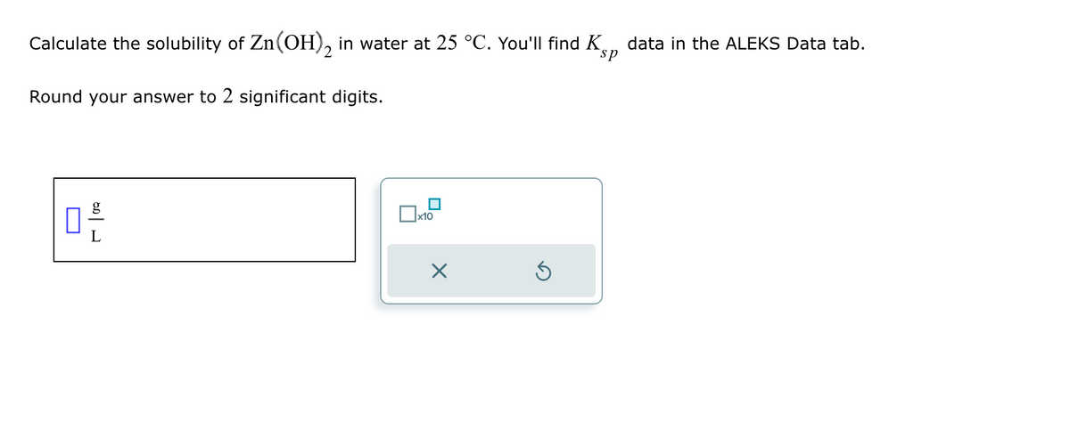 Calculate the solubility of Zn(OH), in water at 25 °C. You'll find Ks
sp
Round your answer to 2 significant digits.
ㅁ은
data in the ALEKS Data tab.