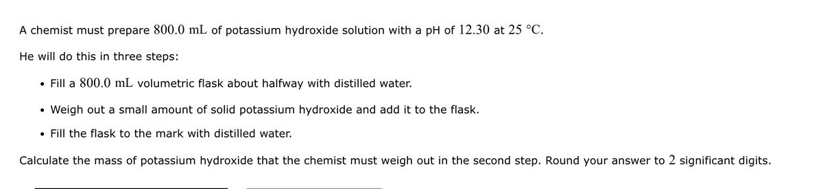 A chemist must prepare 800.0 mL of potassium hydroxide solution with a pH of 12.30 at 25 °C.
He will do this in three steps:
⚫ Fill a 800.0 mL volumetric flask about halfway with distilled water.
• Weigh out a small amount of solid potassium hydroxide and add it to the flask.
• Fill the flask to the mark with distilled water.
Calculate the mass of potassium hydroxide that the chemist must weigh out in the second step. Round your answer to 2 significant digits.