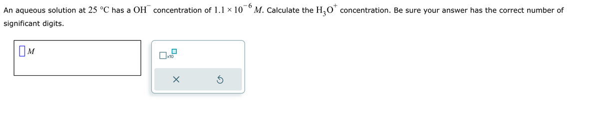 -6
An aqueous solution at 25 °C has a OH concentration of 1.1 × 10 M. Calculate the H3O concentration. Be sure your answer has the correct number of
significant digits.
M
x10
ك