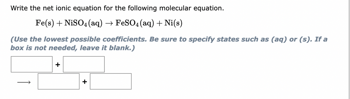 Write the net ionic equation for the following molecular equation.
Fe(s) + NiSO4 (aq) → FeSO4 (aq) + Ni(s)
(Use the lowest possible coefficients. Be sure to specify states such as (aq) or (s). If a
box is not needed, leave it blank.)
+