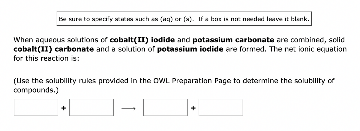Be sure to specify states such as (aq) or (s). If a box is not needed leave it blank.
When aqueous solutions of cobalt(II) iodide and potassium carbonate are combined, solid
cobalt(II) carbonate and a solution of potassium iodide are formed. The net ionic equation
for this reaction is:
(Use the solubility rules provided in the OWL Preparation Page to determine the solubility of
compounds.)