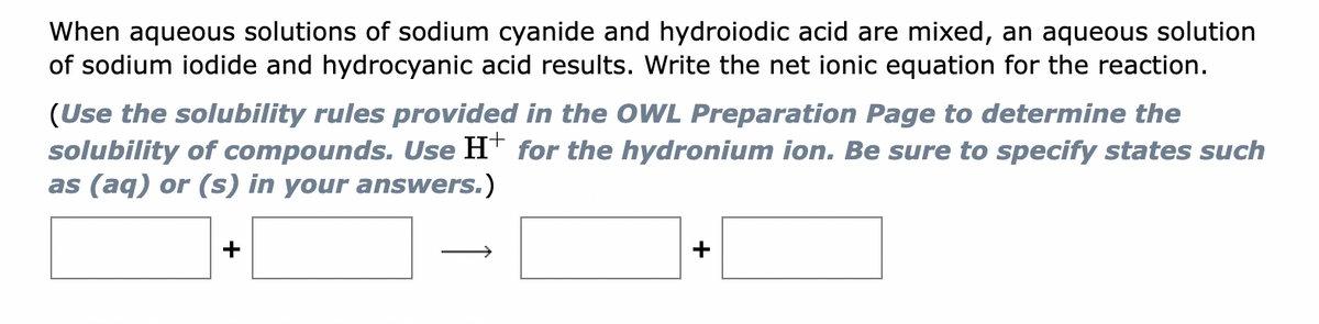When aqueous solutions of sodium cyanide and hydroiodic acid are mixed, an aqueous solution
of sodium iodide and hydrocyanic acid results. Write the net ionic equation for the reaction.
(Use the solubility rules provided in the OWL Preparation Page to determine the
solubility of compounds. Use H+ for the hydronium ion. Be sure to specify states such
as (aq) or (s) in your answers.)
+