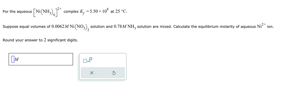 +
For the aqueous
[Ni(NH3)6] complex K, = 5.50 × 108 at 25 °C.
Suppose equal volumes of 0.0062M Ni (NO3), solution and 0.78M NH3 solution are mixed. Calculate the equilibrium molarity of aqueous
Round your answer to 2 significant digits.
2
Ni 2+
Ом
x10
☑
ك
ion.