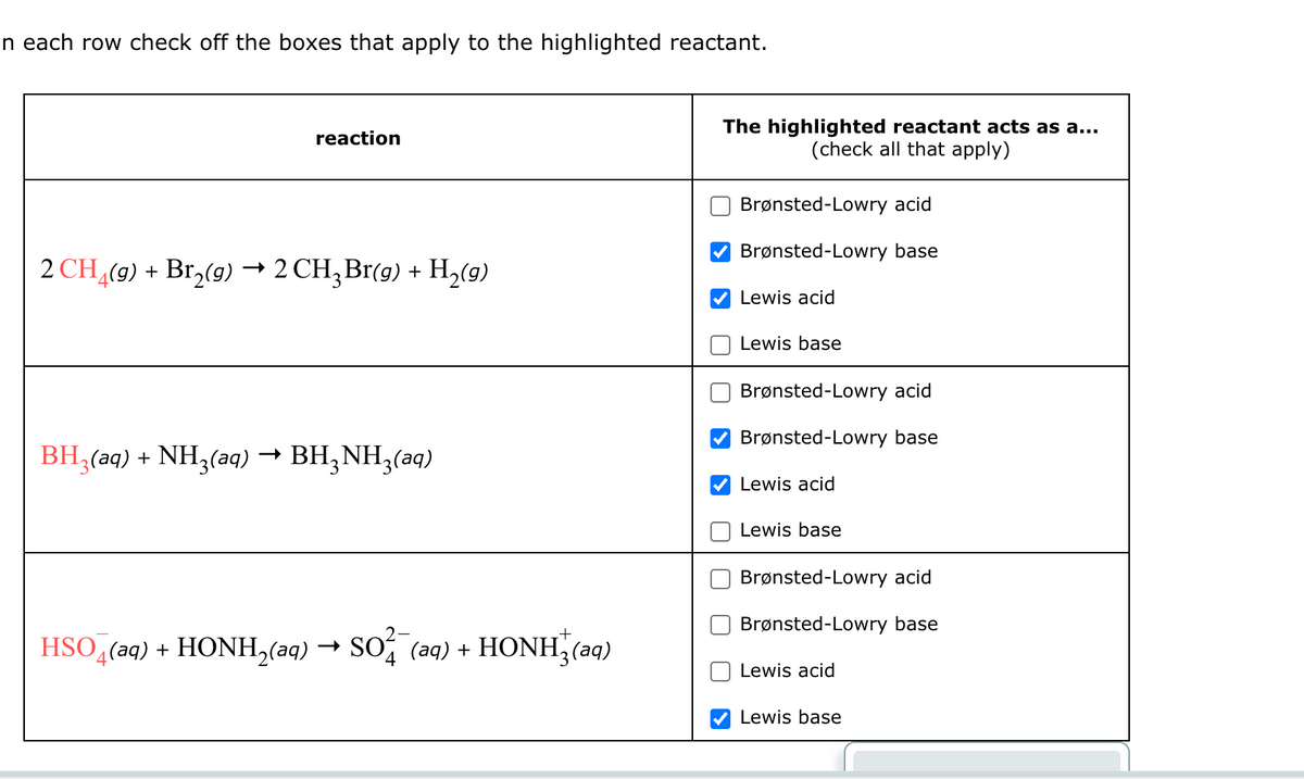 n each row check off the boxes that apply to the highlighted reactant.
reaction
->
2 CH4(g) + Br2(g) → 2 CH3Br(g) + H2(g)
BH3(aq) + NH3(aq) → BH3NH3(aq)
The highlighted reactant acts as a...
(check all that apply)
Brønsted-Lowry acid
Brønsted-Lowry base
Lewis acid
Lewis base
Brønsted-Lowry acid
Brønsted-Lowry base
HSO4(aq) + HONH2(aq) → SO¼¯ (aq) + HONH√3(aq)
Lewis acid
Lewis base
Brønsted-Lowry acid
Brønsted-Lowry base
Lewis acid
Lewis base