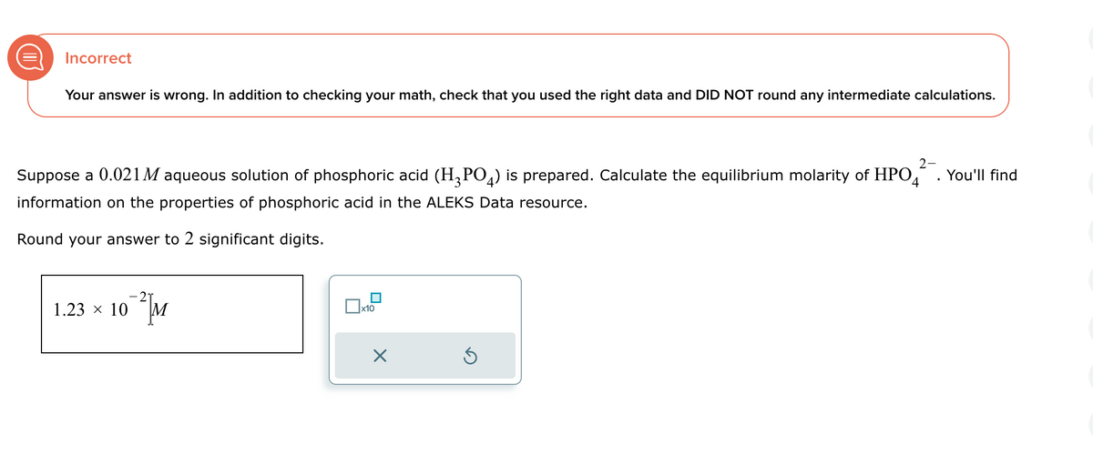 Incorrect
Your answer is wrong. In addition to checking your math, check that you used the right data and DID NOT round any intermediate calculations.
Suppose a 0.021 M aqueous solution of phosphoric acid (H3PO4) is prepared. Calculate the equilibrium molarity of HPO
information on the properties of phosphoric acid in the ALEKS Data resource.
4
Round your answer to 2 significant digits.
1.23 × 10
☐ x10
☑
2-
You'll find