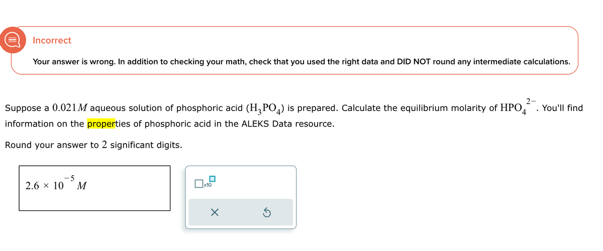 Incorrect
Your answer is wrong. In addition to checking your math, check that you used the right data and DID NOT round any intermediate calculations.
Suppose a 0.021 M aqueous solution of phosphoric acid (H3PO4) is prepared. Calculate the equilibrium molarity of HPO
information on the properties of phosphoric acid in the ALEKS Data resource.
4
Round your answer to 2 significant digits.
2.6 × 10
-5
M
☐ x10
☑
ك
2-
You'll find