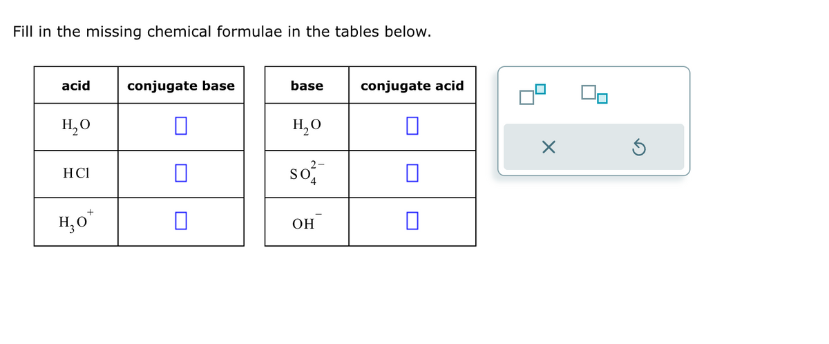 Fill in the missing chemical formulae in the tables below.
acid
conjugate base
base
conjugate acid
H₂O
H₂O
HCl
H₂O
+
☐
☐
So
2-
4
ப
OH
☐