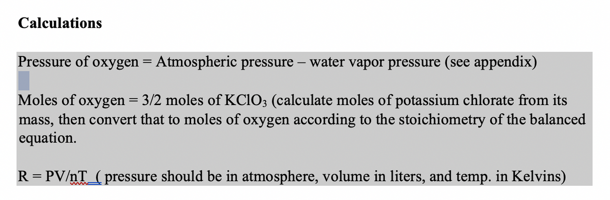 Calculations
Pressure of oxygen = Atmospheric pressure - water vapor pressure (see appendix)
Moles of oxygen = 3/2 moles of KClO3 (calculate moles of potassium chlorate from its
mass, then convert that to moles of oxygen according to the stoichiometry of the balanced
equation.
R = PV/nT_(pressure should be in atmosphere, volume in liters, and temp. in Kelvins)