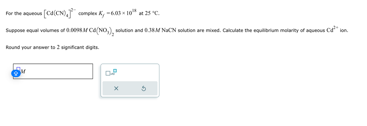 For the aqueous
[Cd(CN) 4] complex K₁ = 6.03 × 1018 at 25 °C.
Kf
Suppose equal volumes of 0.0098 M Cd (NO3)2 solution and 0.38M NaCN solution are mixed. Calculate the equilibrium molarity of aqueous
Round your answer to 2 significant digits.
M
x10
Cd2+
ion.