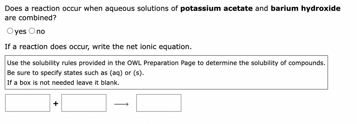 Does a reaction occur when aqueous solutions of potassium acetate and barium hydroxide
are combined?
yes O no
If a reaction does occur, write the net ionic equation.
Use the solubility rules provided in the OWL Preparation Page to determine the solubility of compounds.
Be sure to specify states such as (aq) or (s).
If a box is not needed leave it blank.