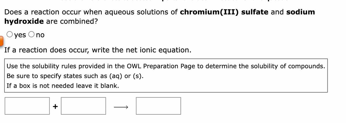Does a reaction occur when aqueous solutions of chromium(III) sulfate and sodium
hydroxide are combined?
Oyes O no
If a reaction does occur, write the net ionic equation.
Use the solubility rules provided in the OWL Preparation Page to determine the solubility of compounds.
Be sure to specify states such as (aq) or (s).
If a box is not needed leave it blank.