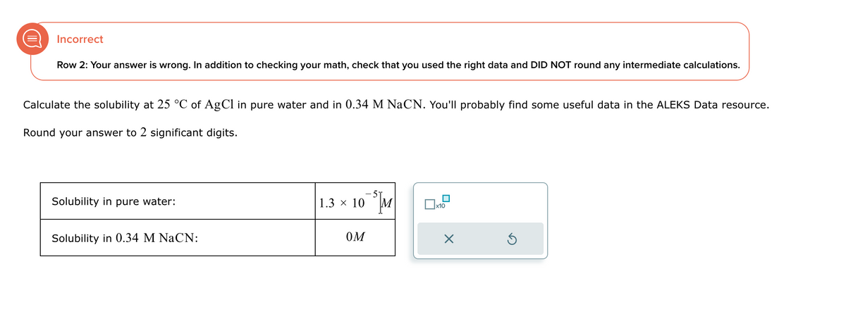 Incorrect
Row 2: Your answer is wrong. In addition to checking your math, check that you used the right data and DID NOT round any intermediate calculations.
Calculate the solubility at 25 °C of AgCl in pure water and in 0.34 M NaCN. You'll probably find some useful data in the ALEKS Data resource.
Round your answer to 2 significant digits.
Solubility in pure water:
Solubility in 0.34 M NaCN:
1.3 × 10™³M
☐ x10
OM
☑