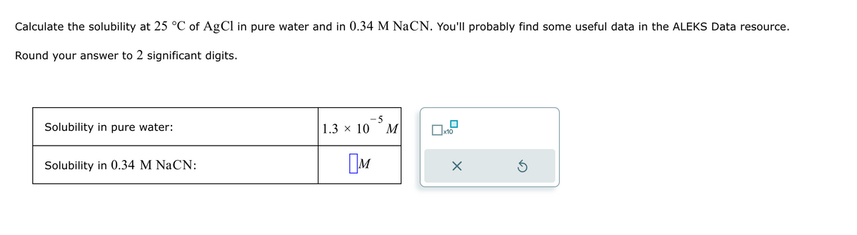 Calculate the solubility at 25 °C of AgCl in pure water and in 0.34 M NaCN. You'll probably find some useful data in the ALEKS Data resource.
Round your answer to 2 significant digits.
Solubility in pure water:
Solubility in 0.34 M NaCN:
1.3 × 10
Ом
-5
M
x10