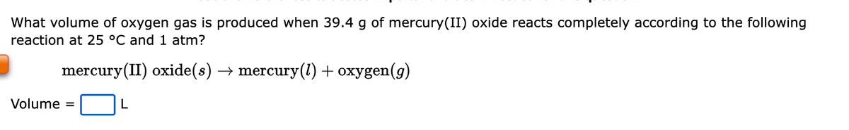 What volume of oxygen gas is produced when 39.4 g of mercury(II) oxide reacts completely according to the following
reaction at 25 °C and 1 atm?
mercury(II) oxide(s) → mercury(1) + oxygen(g)
Volume:
=
L