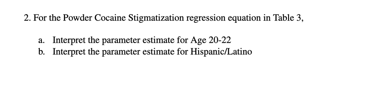 2. For the Powder Cocaine Stigmatization regression equation in Table 3,
a. Interpret the parameter estimate for Age 20-22
b. Interpret the parameter estimate for Hispanic/Latino