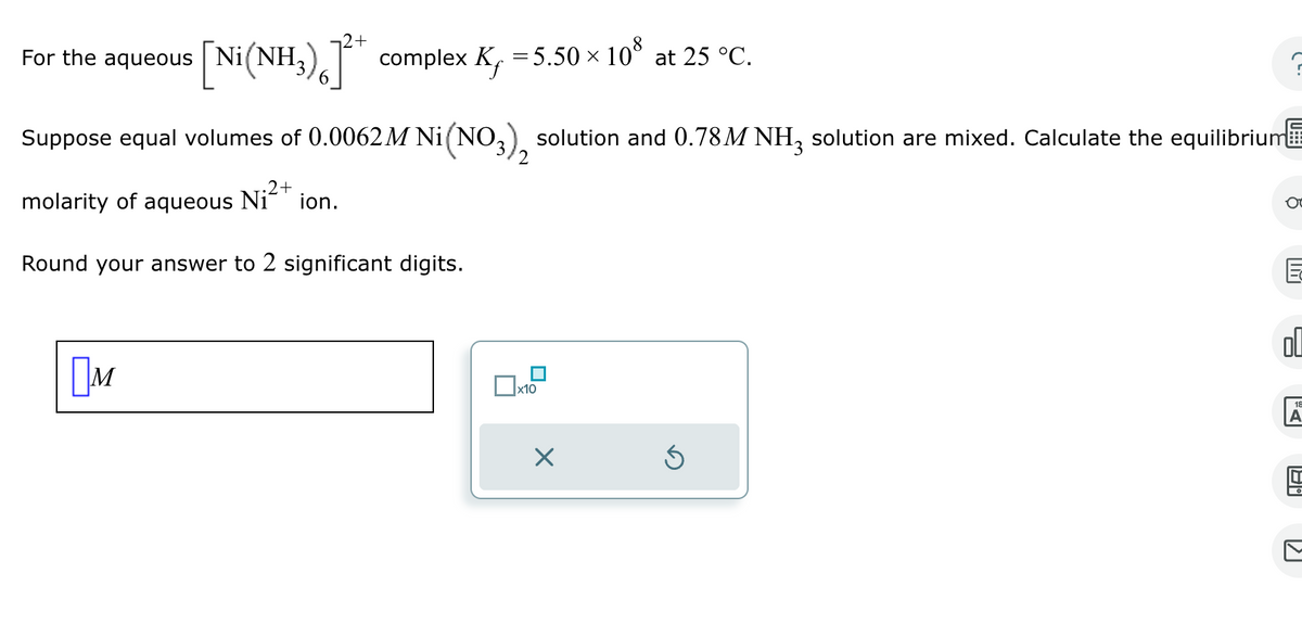 0
For the aqueous
+
[Ni(NH3) 6 ]²* complex K₁ = 5.50 × 10³ at 25 °C.
Suppose equal volumes of 0.0062M Ni(NO3), solution and 0.78M NH3 solution are mixed. Calculate the equilibrium
.2+
molarity of aqueous Ni²+ ion.
Round your answer to 2 significant digits.
2
☐ M
☐ x10
☑
E
له
A
ག