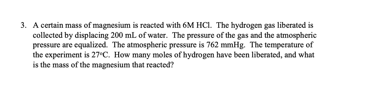3. A certain mass of magnesium is reacted with 6M HCl. The hydrogen gas liberated is
collected by displacing 200 mL of water. The pressure of the gas and the atmospheric
pressure are equalized. The atmospheric pressure is 762 mmHg. The temperature of
the experiment is 27°C. How many moles of hydrogen have been liberated, and what
is the mass of the magnesium that reacted?