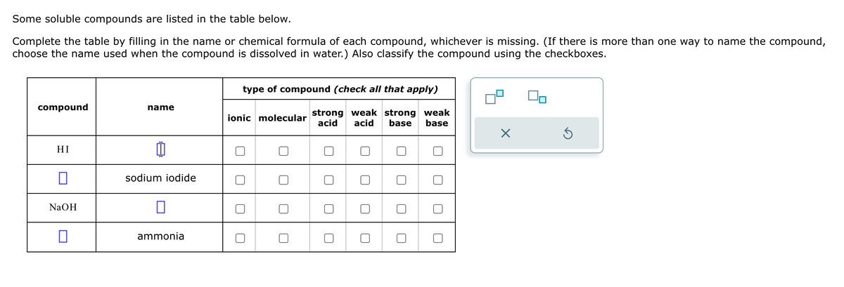 Some soluble compounds are listed in the table below.
Complete the table by filling in the name or chemical formula of each compound, whichever is missing. (If there is more than one way to name the compound,
choose the name used when the compound is dissolved in water.) Also classify the compound using the checkboxes.
type of compound (check all that apply)
compound
name
ionic molecular
strong weak strong weak
acid acid base base
HI
☐
sodium iodide
NaOH
☐
☐
ammonia
☐