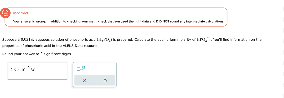 @
Incorrect
Your answer is wrong. In addition to checking your math, check that you used the right data and DID NOT round any intermediate calculations.
Suppose a 0.021 M aqueous solution of phosphoric acid (H3PO4) is prepared. Calculate the equilibrium molarity of HPO
properties of phosphoric acid in the ALEKS Data resource.
You'll find information on the
4
Round your answer to 2 significant digits.
2.6 × 10
-5
M
x10
☑