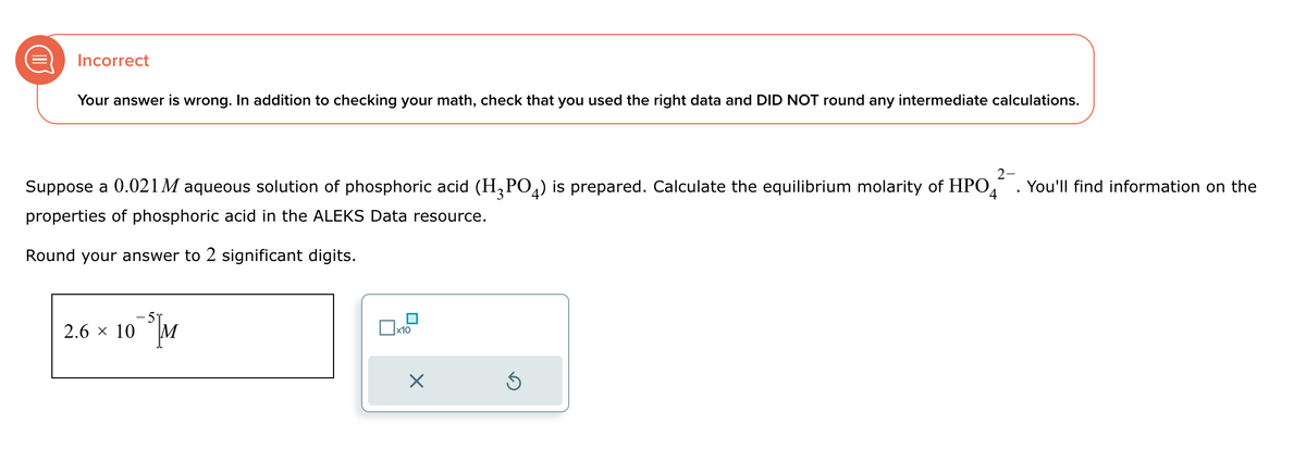 D
Incorrect
Your answer is wrong. In addition to checking your math, check that you used the right data and DID NOT round any intermediate calculations.
Round your answer to 2 significant digits.
2-
Suppose a 0.021 M aqueous solution of phosphoric acid (H3PO4) is prepared. Calculate the equilibrium molarity of HPO4
properties of phosphoric acid in the ALEKS Data resource.
You'll find information on the
2.6 × 10
☐ x10
☑