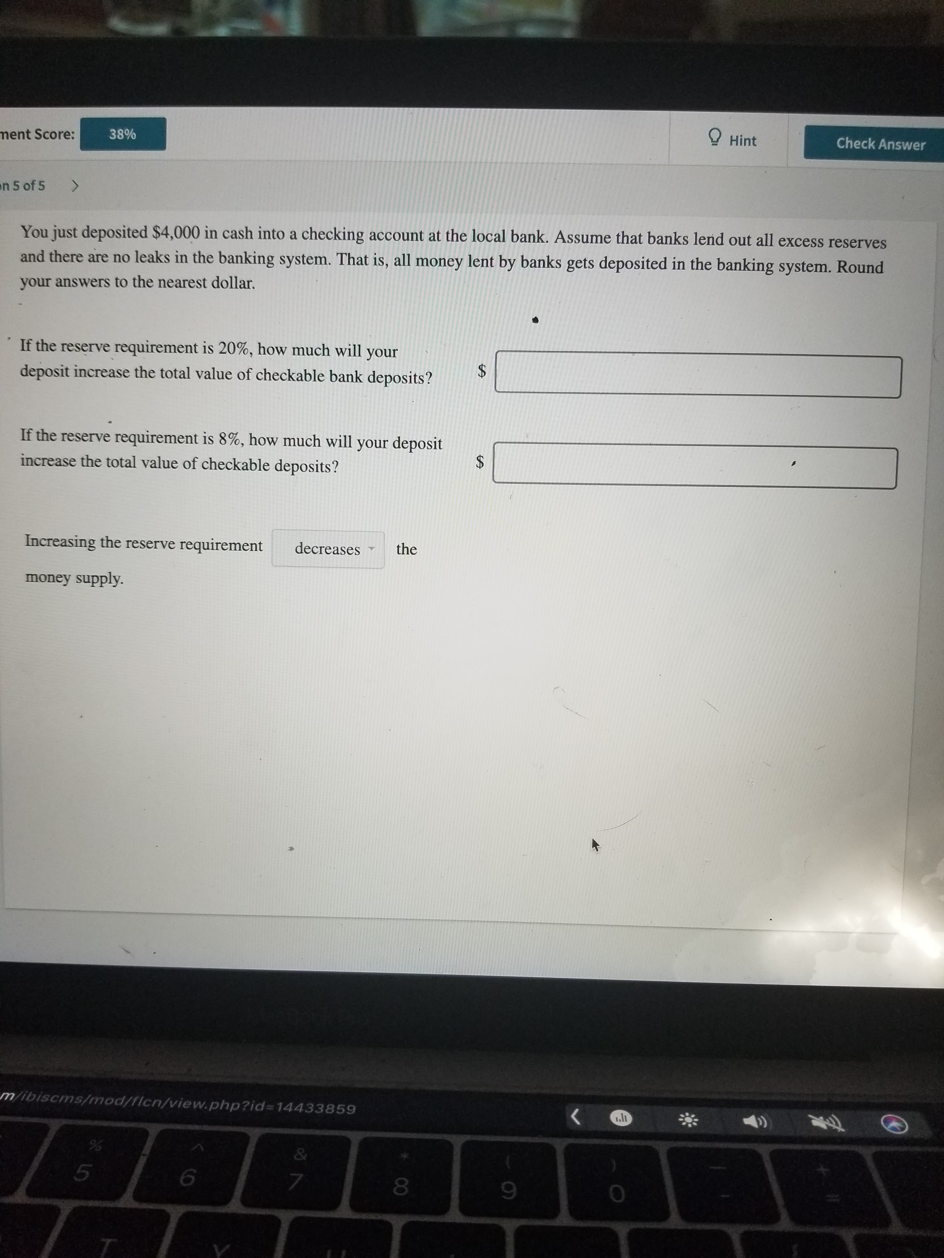 You just deposited $4,000 in cash into a checking account at the local bank. Assume that banks lend out all excess reserves
and there are no leaks in the banking system. That is, all money lent by banks gets deposited in the banking system. Round
your answers to the nearest dollar.
If the reserve requirement is 20%, how much will your
deposit increase the total value of checkable bank deposits?
If the reserve requirement is 8%, how much will your deposit
increase the total value of checkable deposits?
Increasing the reserve requirement
decreases
the
money supply.
%24
%24
