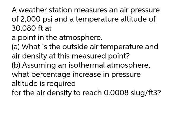 A weather station measures an air pressure
of 2,000 psi and a temperature altitude of
30,080 ft at
a point in the atmosphere.
(a) What is the outside air temperature and
air density at this measured point?
(b) Assuming an isothermal atmosphere,
what percentage increase in pressure
altitude is required
for the air density to reach 0.0008 slug/ft3?
