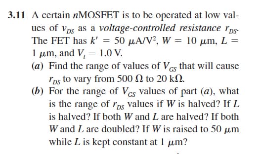 3.11 A certain nMOSFET is to be operated at low val-
ues of Vps as a voltage-controlled resistance rps.
The FET has k' = 50 μA/V2, W = 10 μm, L
1 μm, and V, = 1.0 V.
=
(a) Find the range of values of VGs that will cause
rps to vary from 500 Ω to 20 ΚΩ.
(b) For the range of VGS values of part (a), what
is the range of rps values if W is halved? If L
is halved? If both W and L are halved? If both
W and L are doubled? If Wis raised to 50 μm
while L is kept constant at 1 μm?