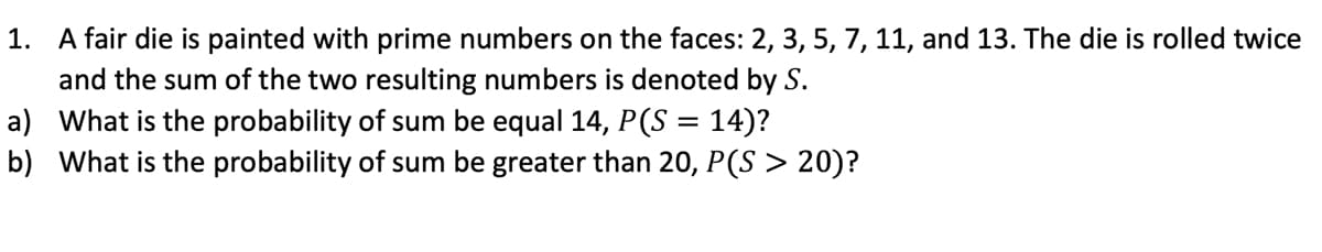 1. A fair die is painted with prime numbers on the faces: 2, 3, 5, 7, 11, and 13. The die is rolled twice
and the sum of the two resulting numbers is denoted by S.
a) What is the probability of sum be equal 14, P(S = 14)?
b) What is the probability of sum be greater than 20, P(S > 20)?
