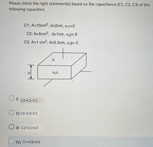 Please check the right statement(s) based on the capacitance (C1, C2, C3) of the
following capacitors.
0
C1: A=10cm², d=2cm, cr1=2
C2: A-5cm2, d=1cm, er2= 6
C3: A=1 cm², d=0.2cm, cr3= 3
C3>C2-C1
II) C2>C3>C1
III C2>C1>C3
IV) C1-C2-C3
A
€0 €₁