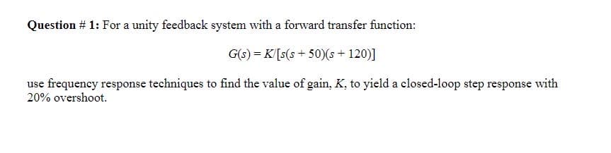 Question # 1: For a unity feedback system with a forward transfer function:
G(s) = K/[s(s+50)(s + 120)]
use frequency response techniques to find the value of gain, K, to yield a closed-loop step response with
20% overshoot.