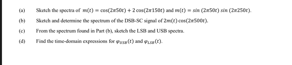 (a)
(b)
(c)
(d)
Sketch the spectra of m(t) = cos(2л50t) + 2 cos(2π150t) and m(t) = sin (2n50t) sin (2n250t).
Sketch and determine the spectrum of the DSB-SC signal of 2m(t) cos(2500t).
From the spectrum found in Part (b), sketch the LSB and USB spectra.
Find the time-domain expressions for USB (t) and QLSB(t).
