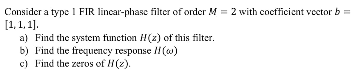=
Consider a type 1 FIR linear-phase filter of order M = 2 with coefficient vector b
[1, 1, 1].
a)
Find the system function H(z) of this filter.
b) Find the frequency response H(w)
c) Find the zeros of H(z).