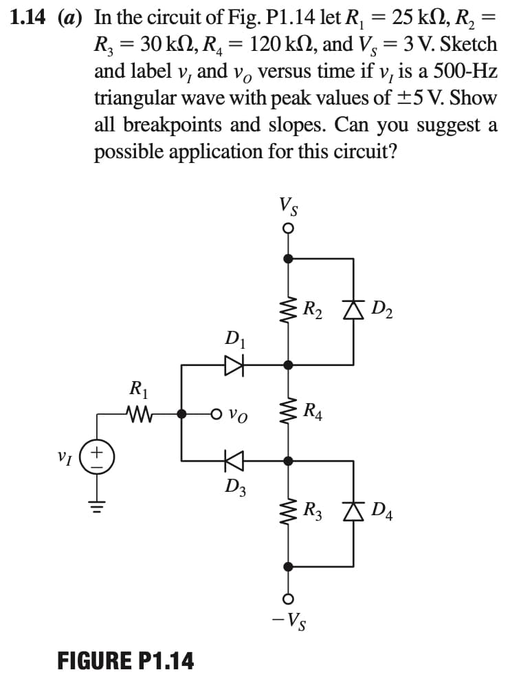1.14 (a) In the circuit of Fig. P1.14 let R, = 25 kN, R, =
R, = 30 kN, R, = 120 kN, and V, = 3 V. Sketch
and label v, and v, versus time if v, is a 500-Hz
triangular wave with peak values of ±5 V. Show
all breakpoints and slopes. Can you suggest a
possible application for this circuit?
Vs
R2 A D2
D1
R1
O vo
R4
本
D3
R3 A D4
VI
- Vs
FIGURE P1.14
