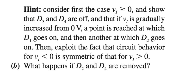 Hint: consider first the case v, > 0, and show
that D, and D, are off, and that if v, is gradually
increased from 0 V, a point is reached at which
D, goes on, and then another at which D, goes
on. Then, exploit the fact that circuit behavior
for vi
4
< O is symmetric of that for v, > 0.
(b) What happens if D, and D, are removed?
